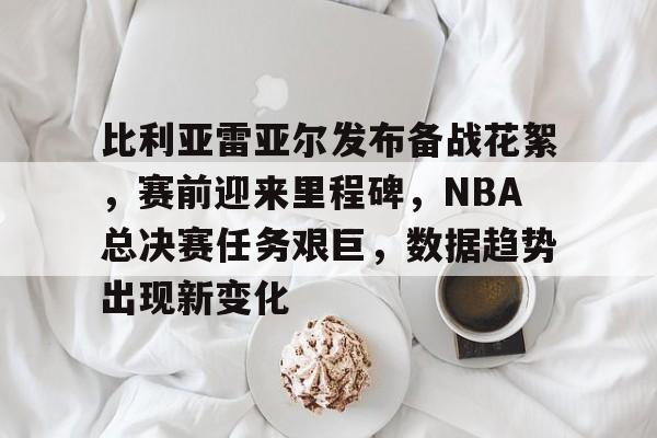 米兰网址 -比利亚雷亚尔发布备战花絮，赛前迎来里程碑，NBA总决赛任务艰巨，数据趋势出现新变化的简单介绍